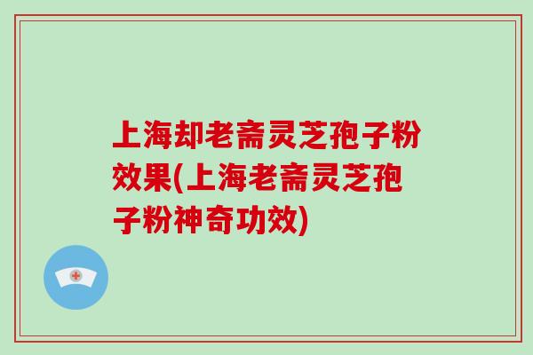 上海却老斋灵芝孢子粉效果(上海老斋灵芝孢子粉神奇功效)