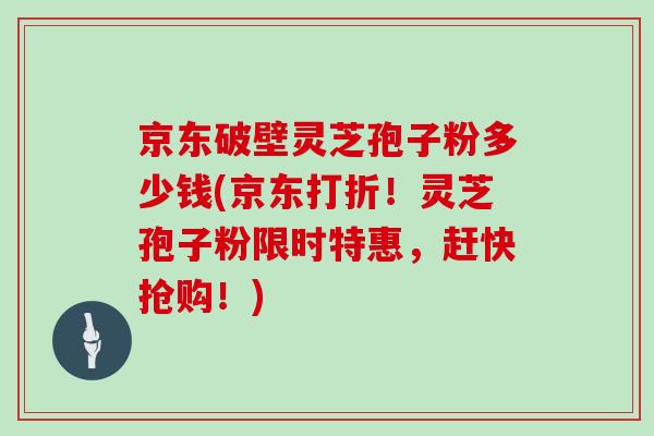 京东破壁灵芝孢子粉多少钱(京东打折！灵芝孢子粉限时特惠，赶快抢购！)
