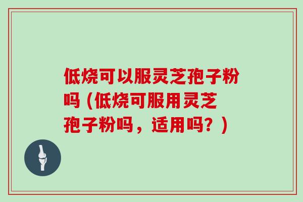 低烧可以服灵芝孢子粉吗 (低烧可服用灵芝孢子粉吗，适用吗？)