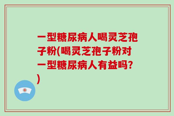 一型糖尿病人喝灵芝孢子粉(喝灵芝孢子粉对一型糖尿病人有益吗？)