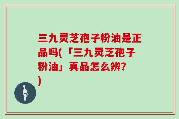 三九灵芝孢子粉油是正品吗(「三九灵芝孢子粉油」真品怎么辨？ )