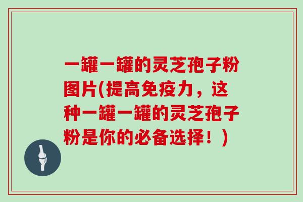 一罐一罐的灵芝孢子粉图片(提高免疫力，这种一罐一罐的灵芝孢子粉是你的必备选择！)