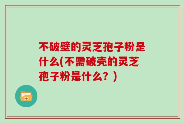 不破壁的灵芝孢子粉是什么(不需破壳的灵芝孢子粉是什么？)