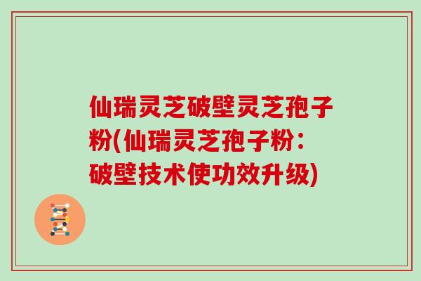 仙瑞灵芝破壁灵芝孢子粉(仙瑞灵芝孢子粉：破壁技术使功效升级)
