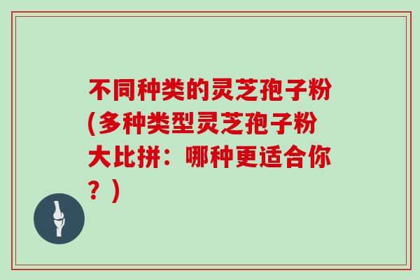 不同种类的灵芝孢子粉(多种类型灵芝孢子粉大比拼：哪种更适合你？)