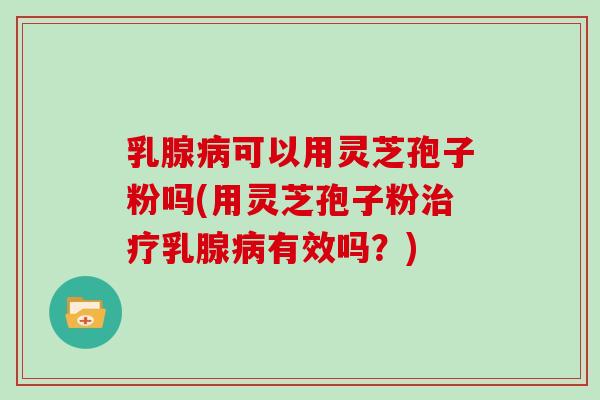 乳腺病可以用灵芝孢子粉吗(用灵芝孢子粉治疗乳腺病有效吗？)