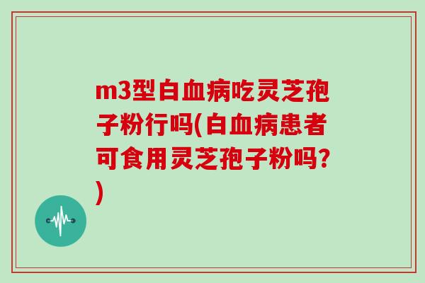 m3型白血病吃灵芝孢子粉行吗(白血病患者可食用灵芝孢子粉吗？)