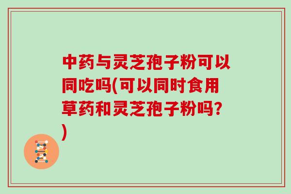 中药与灵芝孢子粉可以同吃吗(可以同时食用草药和灵芝孢子粉吗？)
