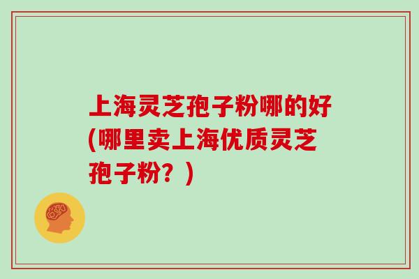 上海灵芝孢子粉哪的好(哪里卖上海优质灵芝孢子粉？)