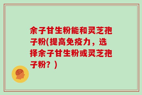 余子甘生粉能和灵芝孢子粉(提高免疫力，选择余子甘生粉或灵芝孢子粉？)