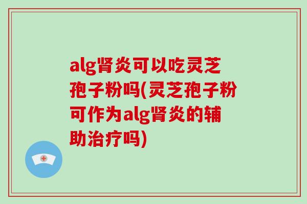 alg肾炎可以吃灵芝孢子粉吗(灵芝孢子粉可作为alg肾炎的辅助治疗吗)