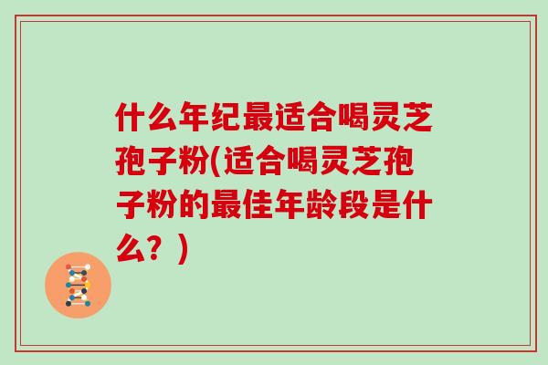 什么年纪最适合喝灵芝孢子粉(适合喝灵芝孢子粉的最佳年龄段是什么？)