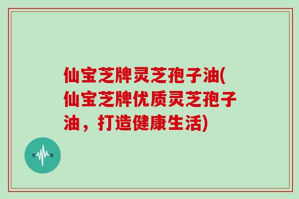 仙宝芝牌灵芝孢子油(仙宝芝牌优质灵芝孢子油，打造健康生活)