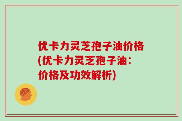 优卡力灵芝孢子油价格(优卡力灵芝孢子油：价格及功效解析)