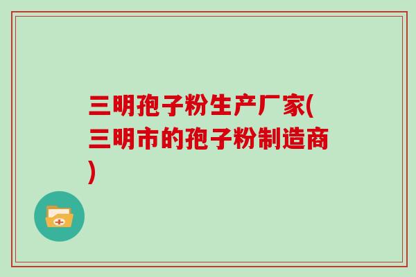 三明孢子粉生产厂家(三明市的孢子粉制造商)-第1张图片-灵芝大师 三明孢子粉生产厂家(三明市的孢子粉制造商)-第1张图片-灵芝大师