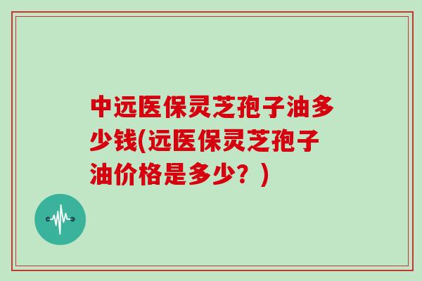 中远医保灵芝孢子油多少钱(远医保灵芝孢子油价格是多少？)