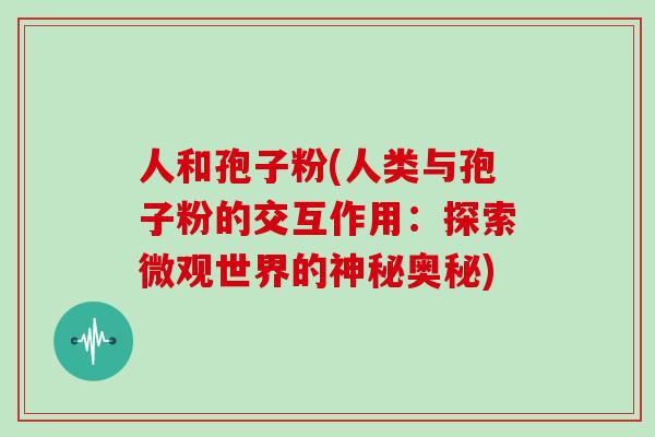 人和孢子粉(人类与孢子粉的交互作用：探索微观世界的神秘奥秘)