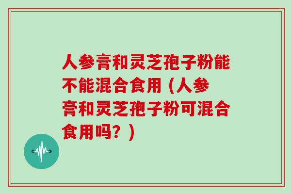 人参膏和灵芝孢子粉能不能混合食用 (人参膏和灵芝孢子粉可混合食用吗?)-第1张图片-灵芝大师 人参膏和灵芝孢子粉能不能混合食用 (人参膏和灵芝孢子粉可混合食用吗?)-第1张图片-灵芝大师