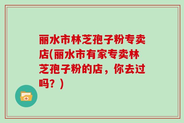 丽水市林芝孢子粉专卖店(丽水市有家专卖林芝孢子粉的店，你去过吗？)