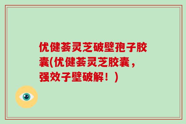 优健荟灵芝破壁孢子胶囊(优健荟灵芝胶囊，强效子壁破解！)
