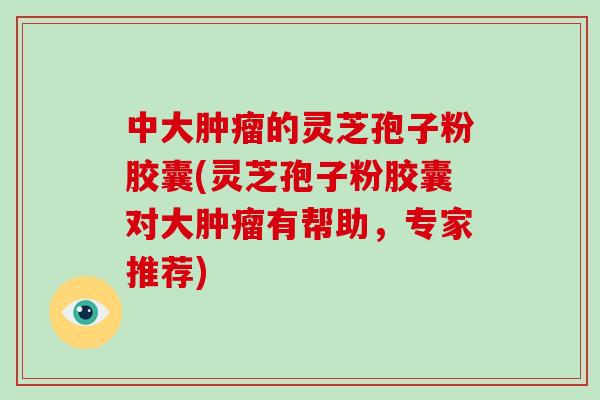 中大肿瘤的灵芝孢子粉胶囊(灵芝孢子粉胶囊对大肿瘤有帮助，专家推荐)