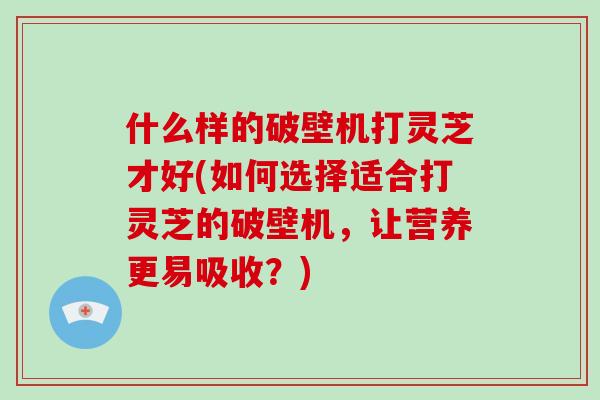 什么样的破壁机打灵芝才好(如何选择适合打灵芝的破壁机，让营养更易吸收？)