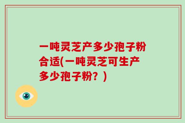 一吨灵芝产多少孢子粉合适(一吨灵芝可生产多少孢子粉?)-第1张图片-灵芝大师 一吨灵芝产多少孢子粉合适(一吨灵芝可生产多少孢子粉?)-第1张图片-灵芝大师