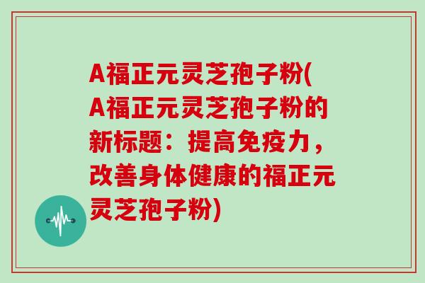 A福正元灵芝孢子粉(A福正元灵芝孢子粉的新标题：提高免疫力，改善身体健康的福正元灵芝孢子粉)