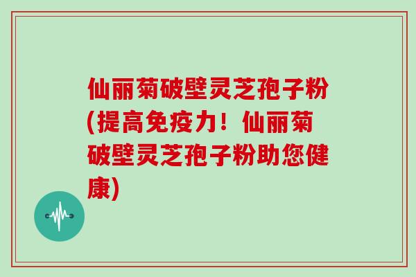 仙丽菊破壁灵芝孢子粉(提高免疫力！仙丽菊破壁灵芝孢子粉助您健康)