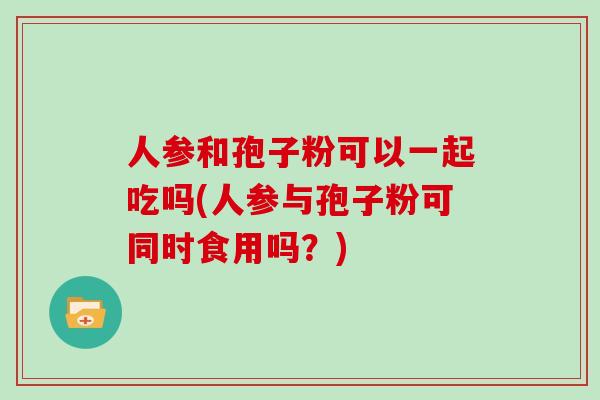 人参和孢子粉可以一起吃吗(人参与孢子粉可同时食用吗？)