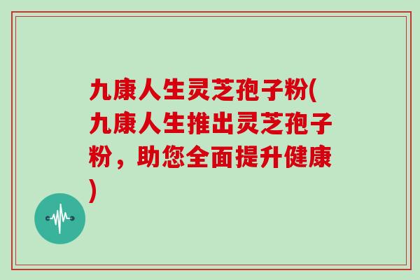 九康人生灵芝孢子粉(九康人生推出灵芝孢子粉，助您全面提升健康)