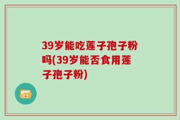 39岁能吃莲子孢子粉吗(39岁能否食用莲子孢子粉)