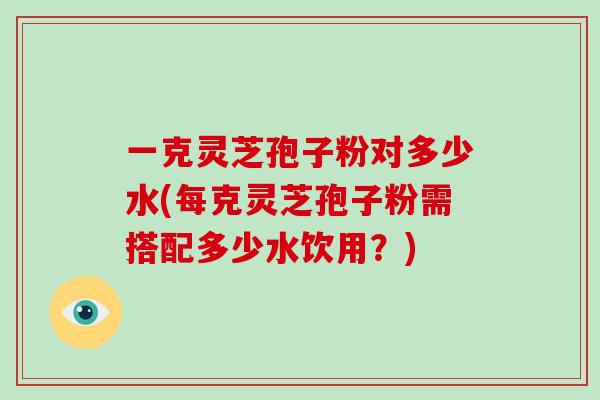 一克灵芝孢子粉对多少水(每克灵芝孢子粉需搭配多少水饮用？)