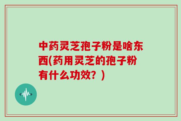 中药灵芝孢子粉是啥东西(药用灵芝的孢子粉有什么功效？)