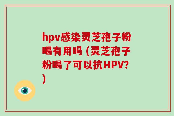 hpv感染灵芝孢子粉喝有用吗 (灵芝孢子粉喝了可以抗HPV？)