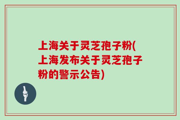 上海关于灵芝孢子粉(上海发布关于灵芝孢子粉的警示公告)