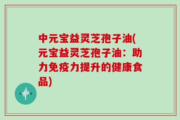 中元宝益灵芝孢子油(元宝益灵芝孢子油：助力免疫力提升的健康食品)
