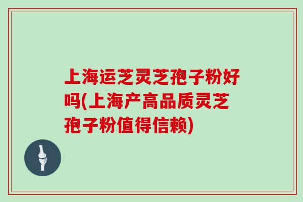 上海运芝灵芝孢子粉好吗(上海产高品质灵芝孢子粉值得信赖)