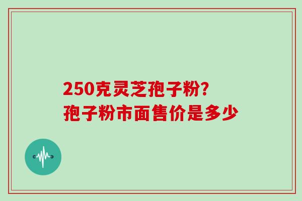 250克灵芝孢子粉？孢子粉市面售价是多少