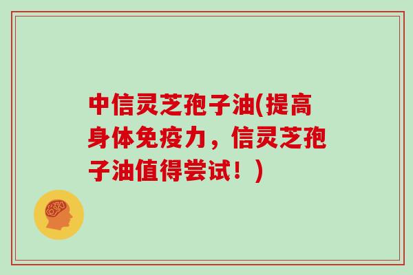 中信灵芝孢子油(提高身体免疫力，信灵芝孢子油值得尝试！)
