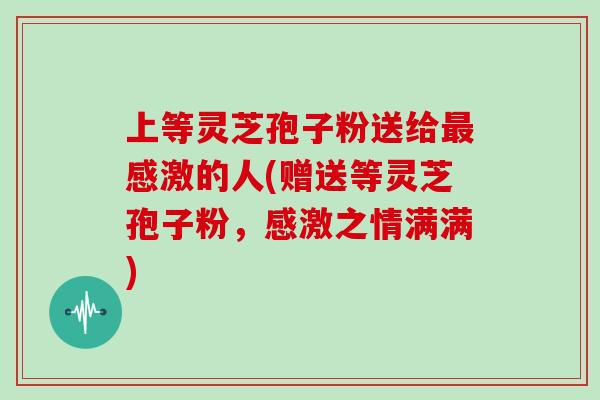 上等灵芝孢子粉送给最感激的人(赠送等灵芝孢子粉，感激之情满满)