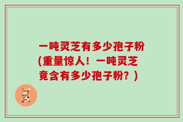 一吨灵芝有多少孢子粉(重量惊人！一吨灵芝竟含有多少孢子粉？)