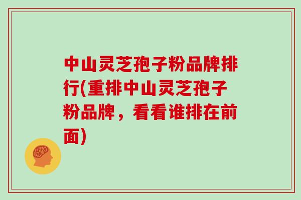 中山灵芝孢子粉品牌排行(重排中山灵芝孢子粉品牌，看看谁排在前面)