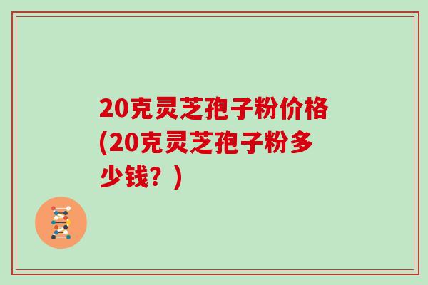 20克灵芝孢子粉价格(20克灵芝孢子粉多少钱？)