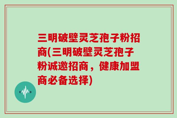 三明破壁灵芝孢子粉招商(三明破壁灵芝孢子粉诚邀招商，健康加盟商必备选择)