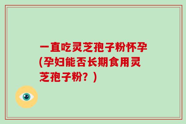 一直吃灵芝孢子粉怀孕(孕妇能否长期食用灵芝孢子粉？)