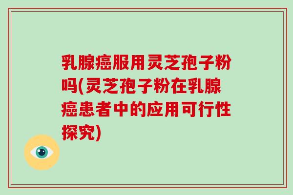 乳腺癌服用灵芝孢子粉吗(灵芝孢子粉在乳腺癌患者中的应用可行性探究)