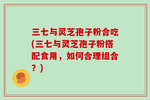三七与灵芝孢子粉合吃(三七与灵芝孢子粉搭配食用，如何合理组合？)