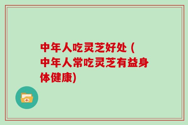 中年人吃灵芝好处 (中年人常吃灵芝有益身体健康)