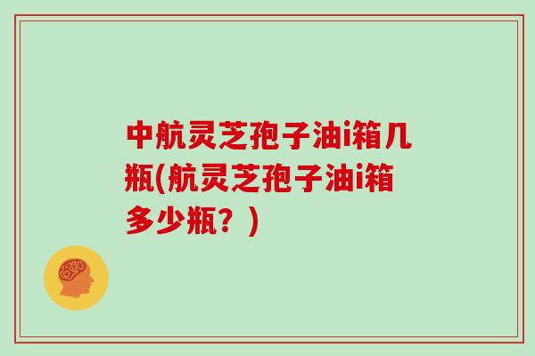 中航灵芝孢子油i箱几瓶(航灵芝孢子油i箱多少瓶？)